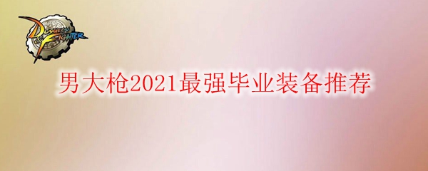 DNF男大枪2021最强毕业装备推荐